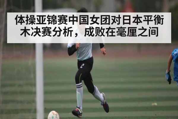 体操亚锦赛中国女团对日本平衡木决赛分析，成败在毫厘之间
